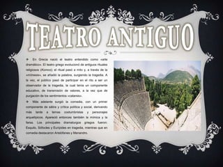  En Grecia nació el teatro entendido como «arte
dramático». El teatro griego evolucionó de antiguos rituales
religiosos (Komos); el ritual pasó a mito y, a través de la
«mímesis», se añadió la palabra, surgiendo la tragedia. A
la vez, el público pasó de participar en el rito a ser un
observador de la tragedia, la cual tenía un componente
educativo, de transmisión de valores, a la vez que de
purgación de los sentimientos «catarsis».
 Más adelante surgió la comedia, con un primer
componente de sátira y crítica política y social, derivando
más tarde a temas costumbristas y personajes
arquetípicos. Apareció entonces también la mímica y la
farsa. Los principales dramaturgos griegos fueron:
Esquilo, Sófocles y Eurípides en tragedia, mientras que en
comedia destacaron Aristófanes y Menandro.
 
