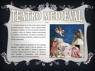  El teatro medieval era de calle, lúdico, festivo, con tres
principales tipologías: «litúrgico», temas religiosos dentro
de la Iglesia; «religioso», en forma de misterios y pasiones;
y «profano», temas no religiosos. Estaba subvencionado
por la Iglesia y, más adelante, por gremios y cofradías. Los
actores eran en principio sacerdotes, pasando más tarde a
actores profesionales.
 El teatro medieval se desarrolló en tres principales
tipologías: «misterios», sobre la vida de Jesucristo, con
textos de gran valor literario y elementos juglarescos;
«milagros», sobre la vida de los santos, con diálogos y
partes danzadas; y «moralidades», sobre personajes
simbólicos, alegóricos, con máscaras tipificadas
 