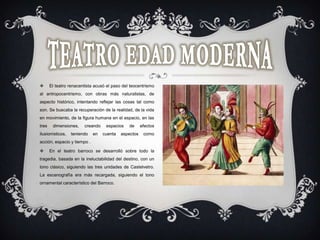  El teatro renacentista acusó el paso del teocentrismo
al antropocentrismo, con obras más naturalistas, de
aspecto histórico, intentando reflejar las cosas tal como
son. Se buscaba la recuperación de la realidad, de la vida
en movimiento, de la figura humana en el espacio, en las
tres dimensiones, creando espacios de efectos
ilusionísticos, teniendo en cuenta aspectos como
acción, espacio y tiempo .
 En el teatro barroco se desarrolló sobre todo la
tragedia, basada en la ineluctabilidad del destino, con un
tono clásico, siguiendo las tres unidades de Castelvetro.
La escenografía era más recargada, siguiendo el tono
ornamental característico del Barroco.
 