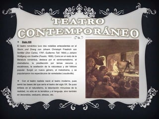  Siglo XIX
El teatro romántico tuvo dos notables antecedentes en el
Sturm und Drang con Johann Christoph Friedrich von
Schiller (Don Carlos, 1787; Guillermo Tell, 1804) y Johann
Wolfgang von Goethe (Fausto, 1808). Como en el resto de la
literatura romántica, destaca por el sentimentalismo, el
dramatismo, la predilección por temas oscuros y
escabrosos, la exaltación de la naturaleza y del folklore
popular. Surgió un nuevo género, el melodrama, y se
popularizaron los espectáculos de variedades (vaudeville).
 Con el teatro realista nació el teatro moderno, pues
sentó las bases del que sería el teatro del siglo XX. Se puso
énfasis en el naturalismo, la descripción minuciosa de la
realidad, no sólo en la temática y el lenguaje, sino también
en decorados, vestuario, atrezzo, etc.
 