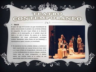  Siglo XX
El teatro del siglo XX ha tenido una gran diversificación de
estilos, evolucionando en paralelo a las corrientes artísticas
de vanguardia. Se pone mayor énfasis en la dirección
artística y en la escenografía, en el carácter visual del
teatro y no sólo el literario. Se avanza en la técnica
interpretativa, con mayor profundización psicológica
(método Stanislavski, Actors Studio de Lee Strasberg), y
reivindicando el gesto, la acción y el movimiento.
 Se abandonan las tres unidades clásicas y comienza el
teatro experimental, con nuevas formas de hacer teatro
y un mayor énfasis en el espectáculo, retornando al rito
y a las manifestaciones de culturas antiguas o exóticas.
Cobra cada vez mayor protagonismo el director
teatral, que muchas veces es el artífice de una
determinada visión de la puesta en escena.
 