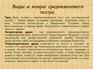 ТропТроп (букв.: вставка в канонизированный текст или григорианский
напев) — первая форма наглядной проповеди, возникшая около V
века. Статичная иллюстрация к Священному Писанию перед
богослужением и хоровая драма. Исполнялась священниками и хором
певчих в церкви.
Литургическая драмаЛитургическая драма — вид средневекового, преимущественно
западноевропейского, религиозного представления. Входила в состав
пасхальной или рождественской церковной службы (литургии);
представляла собой инсценировку отдельных эпизодов Евангелия.
Полулитургическая драмаПолулитургическая драма выделяется из мессы и выходит на
паперть и в церковный сад. Разросшемуся действию становится тесно
в церкви. Активно подключаются ветхозаветные тексты, апокрифы и
жития. Сюжет выходит за рамки высокого жанра, и тогда появляются
дьявол и черти, а вместе с ними комедийное снижение искусства. Для
исполнения всех ролей уже не хватает священнослужителей, и к игре
начинают привлекать мирян, в том числе гистрионов.
Виды и жанры средневекового
театра.
 