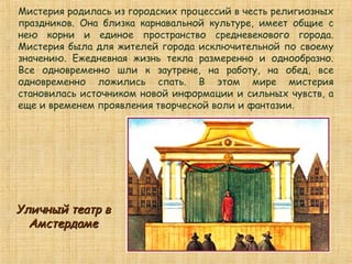Мистерия родилась из городских процессий в честь религиозных
праздников. Она близка карнавальной культуре, имеет общие с
нею корни и единое пространство средневекового города.
Мистерия была для жителей города исключительной по своему
значению. Ежедневная жизнь текла размеренно и однообразно.
Все одновременно шли к заутрене, на работу, на обед, все
одновременно ложились спать. В этом мире мистерия
становилась источником новой информации и сильных чувств, а
еще и временем проявления творческой воли и фантазии.
Уличный театр вУличный театр в
АмстердамеАмстердаме
 
