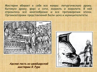 Мистерия вбирает в себя все жанры: литургическую драму,
бытовую драму, фарс и соти, миракль и моралите. В ней
отразилось всё многообразие и все противоречия эпохи.
Организаторами представлений были цеха и муниципалитеты.
Адская пасть из швейцарскойАдская пасть из швейцарской
мистерии Я. Рурамистерии Я. Рура
 