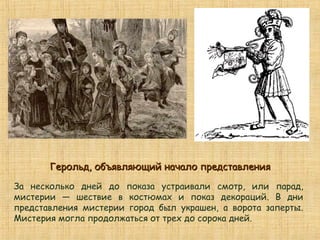 За несколько дней до показа устраивали смотр, или парад,
мистерии — шествие в костюмах и показ декораций. В дни
представления мистерии город был украшен, а ворота заперты.
Мистерия могла продолжаться от трех до сорока дней.
Герольд, объявляющий начало представленияГерольд, объявляющий начало представления
 