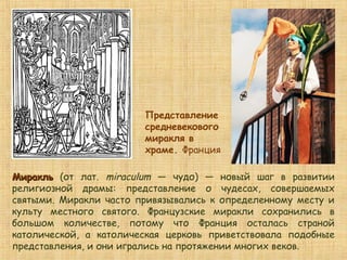 Представление
средневекового
миракля в
храме. Франция
МиракльМиракль (от лат. miraculum — чудо) — новый шаг в развитии
религиозной драмы: представление о чудесах, совершаемых
святыми. Миракли часто привязывались к определенному месту и
культу местного святого. Французские миракли сохранились в
большом количестве, потому что Франция осталась страной
католической, а католическая церковь приветствовала подобные
представления, и они игрались на протяжении многих веков.
 