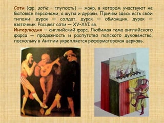 Соти (фр. sotie – глупость) — жанр, в котором участвуют не
бытовые персонажи, а шуты и дураки. Причем здесь есть свои
типажи: дурак — солдат, дурак — обманщик, дурак —
взяточник. Расцвет соти — XV–XVI вв.
Интерлюдия — английский фарс. Любимая тема английского
фарса — продажность и распутство папского духовенства,
поскольку в Англии укрепляется реформаторская церковь.
 