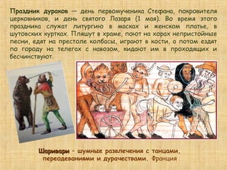 ШаривариШаривари – шумные развлечения с танцами,
переодеваниями и дурачествами. Франция
Праздник дураков — день первомученика Стефана, покровителя
церковников, и день святого Лазаря (1 мая). Во время этого
праздника служат литургию в масках и женском платье, в
шутовских куртках. Пляшут в храме, поют на хорах непристойные
песни, едят на престоле колбасы, играют в кости, а потом ездят
по городу на телегах с навозом, кидают им в проходящих и
бесчинствуют.
 