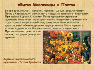 «Битва Масленицы и Поста»«Битва Масленицы и Поста»
Во Франции, Италии, Германии, Испании, Швеции играли «Битву
Поста с Карнавалом». Сюжет этого праздника запечатлен Брейгелем.
При выборе Короля, Князя или Папы карнавала устраивали
шутовские состязания: кто скорчит самую невероятную гримасу, кто
издаст самый неприличный звук; такие состязания включали
традиционный обмен остротами, переругивание. Князь карнавала
ехал на надутом осле. В его костюме сочетались языческие и
Простолюдины сражались на
палках, пародируя рыцарские
турниры.
Картина нидерландского
художника Питера Брейгеля
 