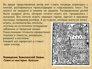Во время представления автор мог стоять посреди играющих с
книгой, распоряжаться происходящим и подсказывать текст. Это
никого не смущало и никому не мешало. Распределение ролей
было мудрым: роли, которые хотели играть все, продавались с
аукциона. Все хотели играть хороших героев, одетых в красивые
костюмы, например волхвов. А за те роли, которые никто не хотел
играть, исполнителям платили,
поэтому их исполняли площадные
забавники и городские нищие.
Ремесленники готовили оформление:
повозки и помосты, декорации,
реквизит и костюмы.
Каждый цех оформлял и ставил
один эпизод.
Возведение Вавилонской башни.Возведение Вавилонской башни.
Сцена из мистерии.Сцена из мистерии. ФранцияФранция
 