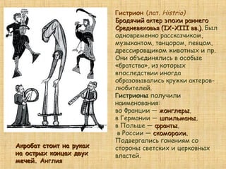 Гистрион (лат. Histrio)
Бродячий актер эпохи раннегоБродячий актер эпохи раннего
Средневековья (IX–XIII вв.).Средневековья (IX–XIII вв.). Был
одновременно рассказчиком,
музыкантом, танцором, певцом,
дрессировщиком животных и пр.
Они объединялись в особые
«братства», из которых
впоследствии иногда
образовывались кружки актеров-
любителей.
Гистрионы получили
наименования:
во Франции — жонглерыжонглеры,
в Германии — шпильманышпильманы,
в Польше — франтыфранты,
в России — скоморохи.скоморохи.
Подвергались гонениям со
стороны светских и церковных
властей.
Акробат стоит на рукахАкробат стоит на руках
на острых концах двухна острых концах двух
мечей.мечей. АнглияАнглия
 