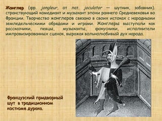 ЖонглерЖонглер (фр. jongleur, от лат. joculator — шутник, забавник).
странствующий комедиант и музыкант эпохи раннего Средневековья во
Франции. Творчество жонглеров связано в своих истоках с народными
земледельческими обрядами и играми. Жонглеры выступали как
рассказчики, певцы, музыканты, фокусники, исполнители
импровизированных сценок, выражая вольнолюбивый дух народа.
Французский придворныйФранцузский придворный
шут в традиционномшут в традиционном
костюме дурака.костюме дурака.
 