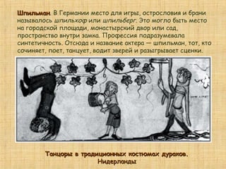 ШпильманШпильман. В Германии место для игры, острословия и брани
называлось шпильхоф или шпильберг. Это могло быть место
на городской площади, монастырский двор или сад,
пространство внутри замка. Профессия подразумевала
синтетичность. Отсюда и название актера — шпильман, тот, кто
сочиняет, поет, танцует, водит зверей и разыгрывает сценки.
Танцоры в традиционных костюмах дураков.Танцоры в традиционных костюмах дураков.
НидерландыНидерланды
 