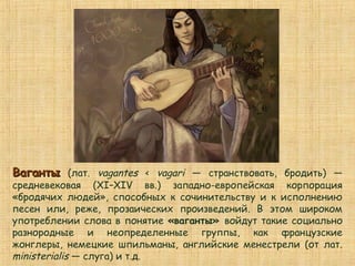 ВагантыВаганты (лат. vagantes < vagari — странствовать, бродить) —
средневековая (XI–XIV вв.) западно-европейская корпорация
«бродячих людей», способных к сочинительству и к исполнению
песен или, реже, прозаических произведений. В этом широком
употреблении слова в понятие «ваганты» войдут такие социально
разнородные и неопределенные группы, как французские
жонглеры, немецкие шпильманы, английские менестрели (от лат.
ministerialis — слуга) и т.д.
 