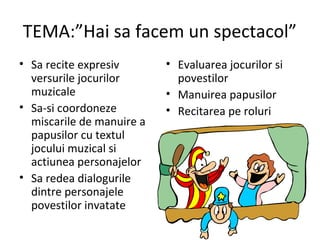 TEMA:”Hai sa facem un spectacol”
• Sa recite expresiv
versurile jocurilor
muzicale
• Sa-si coordoneze
miscarile de manuire a
papusilor cu textul
jocului muzical si
actiunea personajelor
• Sa redea dialogurile
dintre personajele
povestilor invatate
• Evaluarea jocurilor si
povestilor
• Manuirea papusilor
• Recitarea pe roluri
 