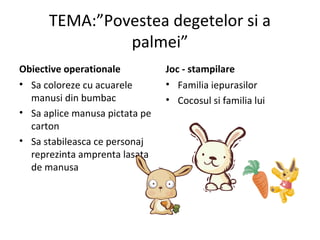 TEMA:”Povestea degetelor si a
palmei”
Obiective operationale
• Sa coloreze cu acuarele
manusi din bumbac
• Sa aplice manusa pictata pe
carton
• Sa stabileasca ce personaj
reprezinta amprenta lasata
de manusa
Joc - stampilare
• Familia iepurasilor
• Cocosul si familia lui
 