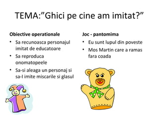 TEMA:”Ghici pe cine am imitat?”
Obiective operationale
• Sa recunoasca personajul
imitat de educatoare
• Sa reproduca
onomatopeele
• Sa-si aleaga un personaj si
sa-I imite miscarile si glasul
Joc - pantomima
• Eu sunt lupul din poveste
• Mos Martin care a ramas
fara coada
 