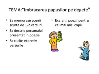 TEMA:”Imbracarea papusilor pe degete”
• Sa memoreze poezii
scurte de 1-2 versuri
• Sa descrie personajul
prezentat in poezie
• Sa recite expresiv
versurile
• Exercitii poezii pentru
cei mai mici copii
 