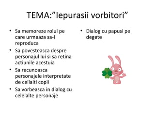 TEMA:”Iepurasii vorbitori”
• Sa memoreze rolul pe
care urmeaza sa-l
reproduca
• Sa povesteasca despre
personajul lui si sa retina
actiunile acestuia
• Sa recunoasca
personajele interpretate
de ceilalti copii
• Sa vorbeasca in dialog cu
celelalte personaje
• Dialog cu papusi pe
degete
 
