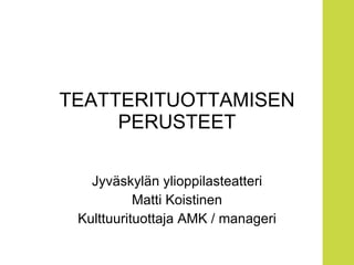 TEATTERITUOTTAMISEN PERUSTEET Jyväskylän ylioppilasteatteri Matti Koistinen Kulttuurituottaja AMK / manageri 