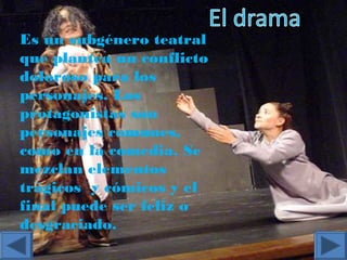 Es un subgénero teatral
que plantea un conflicto
doloroso para los
personajes. Los
protagonistas son
personajes comunes,
como en la comedia. Se
mezclan elementos
trágicos y cómicos y el
final puede ser feliz o
desgraciado.