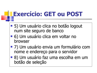 Exercício: GET ou POST 5) Um usuário clica no botão logout num site seguro de banco 6) Um usuário clica em voltar no browser 7) Um usuário envia um formulário com nome e endereço para o servidor 8) Um usuário faz uma escolha em um botão de seleção 