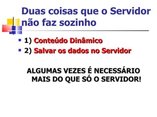Duas coisas que o Servidor não faz sozinho 1)  Conteúdo Dinâmico 2)  Salvar os dados no Servidor ALGUMAS VEZES É NECESSÁRIO MAIS DO QUE SÓ O SERVIDOR! 