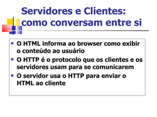 Servidores e Clientes: como conversam entre si O HTML informa ao browser como exibir o conteúdo ao usuário O HTTP é o protocolo que os clientes e os servidores usam para se comunicarem O servidor usa o HTTP para enviar o HTML ao cliente 