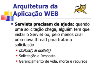 Arquitetura da  Aplicação WEB Servlets precisam de ajuda:  quando uma solicitação chega, alguém tem que instar o Servlet ou, pelo menos criar uma nova thread para tratar a solicitação doPost() & doGet() Solicitação e Resposta Gerenciamento de vida, morte e recursos 