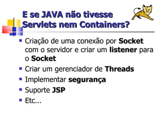 E se JAVA não tivesse Servlets nem Containers? Criação de uma conexão por  Socket  com o servidor e criar um  listener  para o  Socket Criar um gerenciador de  Threads Implementar  segurança Suporte  JSP Etc... 