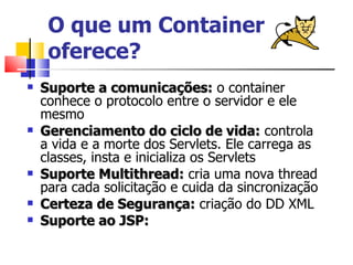 O que um Container oferece? Suporte a comunicações:  o container conhece o protocolo entre o servidor e ele mesmo Gerenciamento do ciclo de vida:  controla a vida e a morte dos Servlets. Ele carrega as  classes, insta e inicializa os Servlets Suporte Multithread:  cria uma nova thread para cada solicitação e cuida da sincronização Certeza de Segurança:  criação do DD XML Suporte ao JSP:   