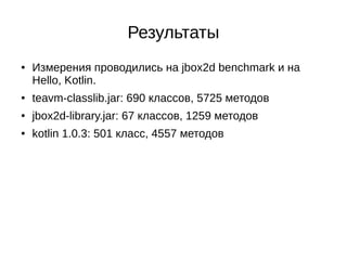 Результаты
● Измерения проводились на jbox2d benchmark и на
Hello, Kotlin.
● teavm-classlib.jar: 690 классов, 5725 методов
● jbox2d-library.jar: 67 классов, 1259 методов
● kotlin 1.0.3: 501 класс, 4557 методов
 
