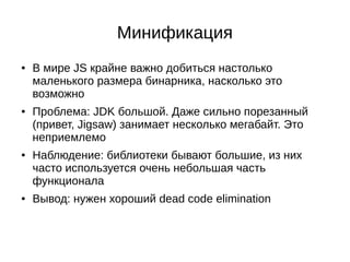Минификация
● В мире JS крайне важно добиться настолько
маленького размера бинарника, насколько это
возможно
● Проблема: JDK большой. Даже сильно порезанный
(привет, Jigsaw) занимает несколько мегабайт. Это
неприемлемо
● Наблюдение: библиотеки бывают большие, из них
часто используется очень небольшая часть
функционала
● Вывод: нужен хороший dead code elimination
 