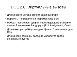 DCE 2.0: Виртуальные вызовы
● Для каждого метода строим data flow graph
● Вершины - определения (переменные) SSA
● Рёбра - любые иснтрукции, перемещающие значение
из одной переменной в другую (Phi, Assignment, Cast)
● Для некоторых рёбер заводим “фильтр”, например, для
Cast
● Для каждой вершины заводим множество типов,
изначально пустое
 