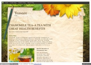pdfcrowd.comopen in browser PRO version Are you a developer? Try out the HTML to PDF API
CHAMOMILE TEA–A TEA WITH
GREAT HEALTH BENEFITS
May 3, 2014 - Posted by cheerfulspoon290
Teasy Teas
Chamomile is just a well-known organic tea broadly considered to
possess a calming and relaxing influence. Camomile, occasionally typed
camomile, is just a group of associated crops; all of the camomile
utilized in tea may be the variety Matricaria recutita. Along with being
eaten like a tea by itself, camomile is just a typical element in organic
tea mixes. It’s utilized both like an organic medication so that as a
drink.
Health Benefits of
Chamomile Tea:
Like several herbs,
camomile hasn’t been
thoroughly analyzed
clinically, although it is
definitely utilized like a
calming bedtime beverage,
and far of the study on its
Teawarehome
Login Create Blog Random Blog Report Blog
 