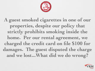 A guest smoked cigarettes in one of
our properties, despite our policy
that strictly prohibits smoking inside
the home. Per our rental agreement,
we charged the credit card on file
$100 for damages. The guest
disputed the charge and we
lost...What did we do wrong?
 
