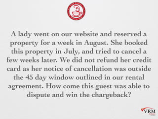 A lady went on our website and reserved
a property for a week in August. She
booked this property in July, and tried to
cancel a few weeks later. We did not
refund her credit card as her notice of
cancellation was outside the 45 day
window outlined in our rental
agreement. How come this guest was
able to dispute and win the chargeback?
 