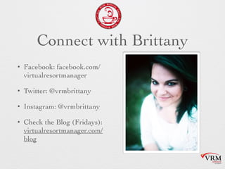 Connect with Brittany
• Facebook:
facebook.com/virtualresort
manager
• Twitter: @vrmbrittany
• Instagram: @vrmbrittany
• Check the Blog (Fridays):
virtualresortmanager.com/bl
og
 