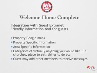 Welcome Home Complete
Integration with Guest Extranet?
Friendly information tool for guests
!Property Google maps
!Property Specific Information
!Area Specific information
!Categories of virtually?anything?you would like; i.e.
churches, place to eat, things to do etc.
!Guest may add other members to receive messages
 