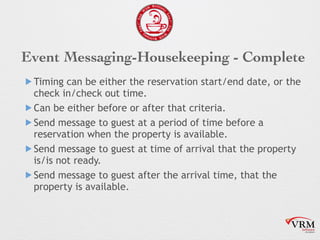 Event Messaging-Housekeeping - Complete
! Timing can be either the reservation start/end date, or the
check in/check out time.
! Can be either before or after that criteria.
! Send message to guest at a period of time before a
reservation when the property is available.
! Send message to guest at time of arrival that the property
is/is not ready.
! Send message to guest after the arrival time, that the
property is available.
 