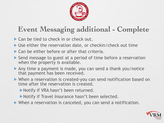 Event Messaging additional - Complete
! Can be tied to check in or check out.
! Use either the reservation date, or checkin/check out time
! Can be either before or after that criteria.
! Send message to guest at a period of time before a reservation
when the property is available.
! Any time a payment is made, you can send a thank you/notice
that payment has been received.
! When a reservation is created-you can send notification based on
time after the reservation is created.
!Notify if VRA hasnt been returned.
!Notify if Travel Insurance hasnt been selected.
! When a reservation is canceled, you can send a notification.
 