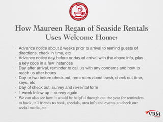 How Maureen Regan of Seaside Rentals
Uses Welcome Home:
? Advance notice about 2 weeks prior to arrival to remind guests of
directions, check in time, etc
? Advance notice day before or day of arrival with the above info, plus
a key code in a few instances
? Day after arrival, reminder to call us with any concerns and how to
reach us after hours
? Day or two before check out, reminders about trash, check out time,
keys, etc
? Day of check out, survey and re-rental form
? 1 week follow up C survey again.
? We can also see how it would be helpful through out the year for reminders
to book, tell friends to book, specials, area info and events, to check our
social media, etc
 