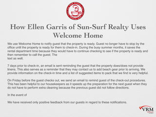 How Ellen Garris of Sun-Surf Realty Uses
Welcome Home
We use Welcome Home to notify guest that the property is ready. Guest no longer have to stop by the
of?ce until the property is ready for them to check-in. During the busy summer months, it saves the
rental department time because they would have to continue checking to see if the property is ready and
then remember to call the guest. The
text as well.
?
7 days prior to check-in, an email is sent reminding the guest that the property does/does not provide
linens. This also serves as a reminder that they may contact us to add beach gear prior to arriving. We
provide information on the check-in time and a list of suggested items to pack that we ?nd is very helpful.
?
On Friday before the guest checks out, we send an email to remind guest of the check-out procedures.
This has been helpful to our housekeepers as it speeds up the preparation for the next guest when they
do not have to perform extra cleaning because the previous guest did not follow directions.
?
In the event of
?
We have received only positive feedback from our guests in regard to these noti?cations.
 