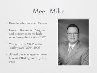 Meet Mike
? Been in sales for over 35 yeas
? Lives in Richmond, Virginia
and is married to his high
school sweetheart since 1973
? Worked with VRM in the
early years 2004-2006
? Joined our management team
here at VRM again early this
year.
 