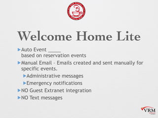 Welcome Home Lite
!Auto Event
based on reservation events
!Manual Email C Emails created and sent manually for
specific events.
!Administrative messages
!Emergency notifications
!NO Guest Extranet integration
!NO Text messages
 
