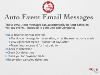 Auto Event Email Messages
These email/text messages can automatically be sent based on
various events. Included in both Lite and Complete:
!Date reservation was created
!Thank you message for reservation, after the reservation is made
!VRA signed/not signed C number of days after
!Travel insurance paid for/not paid for
!Check In date/time
!Check Out date/time
!Thank you for payment made
!Reservation canceled date/time
 