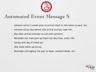 Automated Event Message S
? Advance notice 2 weeks prior to arrival-check in info-items to pack, etc.
? Advance notice day before with arrival and key code info
? Day after arrival-reminder to call with concerns
? Reminders for trash pick up-check out day/time, other info.
? Survey sent day of check out
? One week follow up-survey
? Reminders throughout the year to book, remind friends, etc.
 