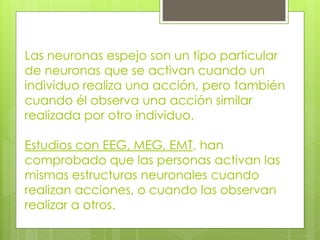 Las neuronas espejo son un tipo particular
de neuronas que se activan cuando un
individuo realiza una acción, pero también
cuando él observa una acción similar
realizada por otro individuo.

Estudios con EEG, MEG, EMT, han
comprobado que las personas activan las
mismas estructuras neuronales cuando
realizan acciones, o cuando las observan
realizar a otros.

 