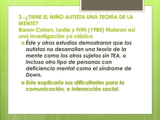 3.-¿TIENE EL NIÑO AUTISTA UNA TEORÍA DE LA
MENTE?
Baron-Cohen, Leslie y Frith (1985) titularon así
una investigación ya clásica
 Éste y otros estudios demostraron que los
autistas no desarrollan una teoría de la
mente como los otros sujetos sin TEA, o
incluso otro tipo de personas con
deficiencia mental como el síndrome de
Down.
 Esto explicaría sus dificultades para la
comunicación, e interacción social.

 