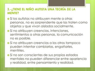 3.-¿TIENE EL NIÑO AUTISTA UNA TEORÍA DE LA
MENTE?
 Si

los autistas no atribuyen mente a otras
personas, no es sorprendente que las traten como
objetos y que vivan aislados socialmente.
 Si no atribuyen creencias, intenciones,
sentimientos a otras personas, la comunicación
no es posible.
 Si no atribuyen creencias a los otros tampoco
pueden intentar cambiarlas, engañarles,
mentirles.
 Si no son conscientes de sus propios estados
mentales no pueden diferenciar entre apariencia
y realidad, entre pensamiento y realidad.

 